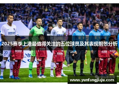 2025赛季上港最值得关注的五位球员及其表现前景分析